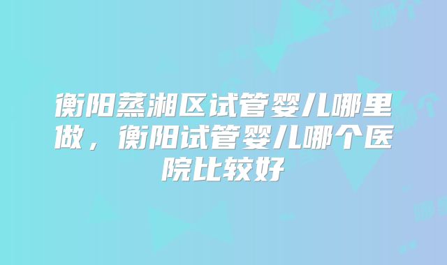 衡阳蒸湘区试管婴儿哪里做,衡阳试管婴儿哪个医院比较好