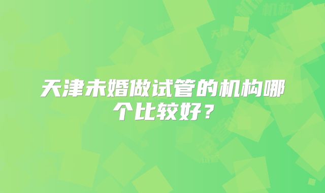 天津未婚做试管的机构哪个比较好？
