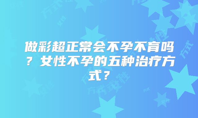 做彩超正常会不孕不育吗？女性不孕的五种治疗方式？