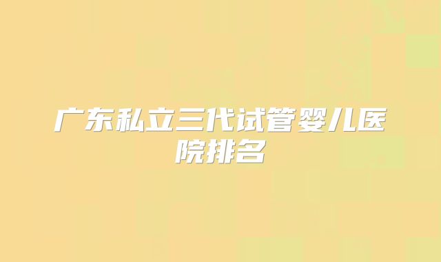 广东私立三代试管婴儿医院排名