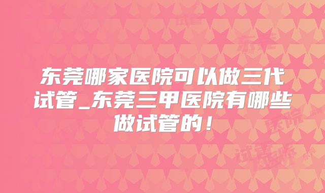 东莞哪家医院可以做三代试管_东莞三甲医院有哪些做试管的！