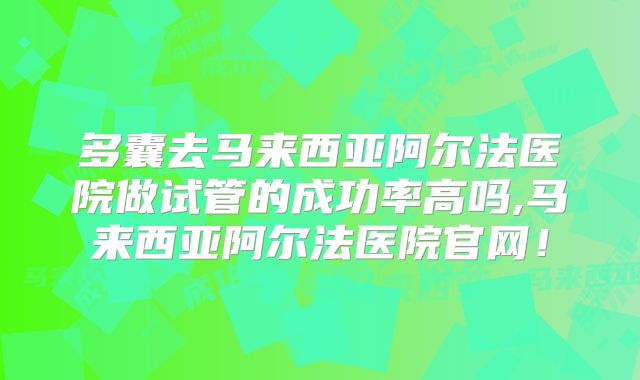 多囊去马来西亚阿尔法医院做试管的成功率高吗,马来西亚阿尔法医院官网!