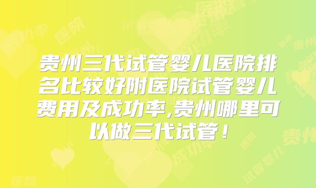 贵州三代试管婴儿医院排名比较好附医院试管婴儿费用及成功率,贵州哪里可以做三代试管！