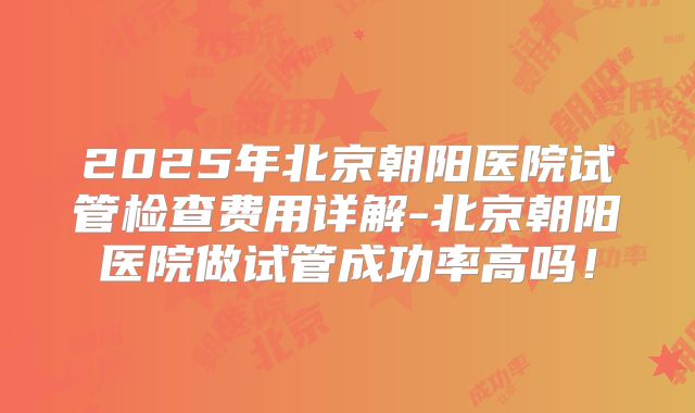 2025年北京朝阳医院试管检查费用详解-北京朝阳医院做试管成功率高吗！