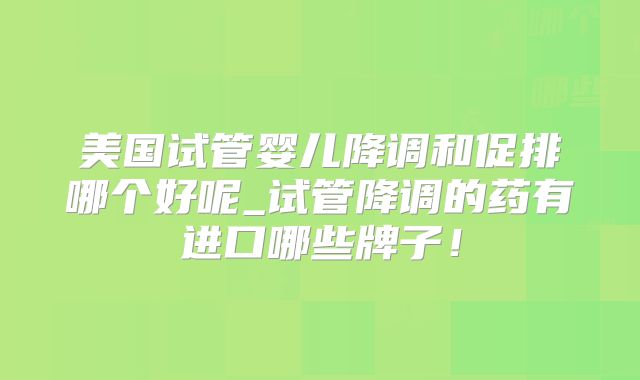 美国试管婴儿降调和促排哪个好呢_试管降调的药有进口哪些牌子！