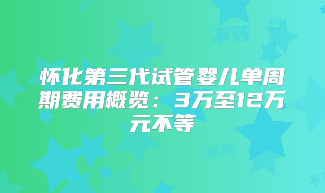 怀化第三代试管婴儿单周期费用概览：3万至12万元不等