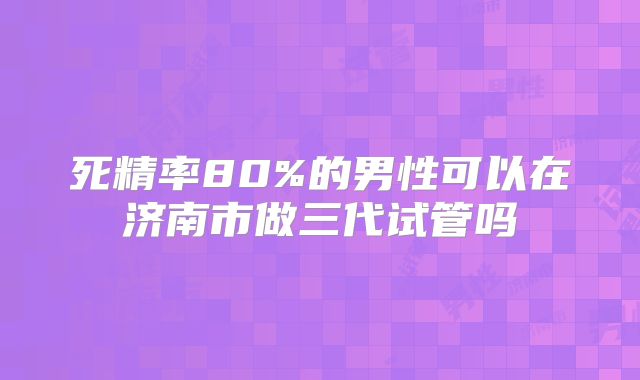 死精率80%的男性可以在济南市做三代试管吗