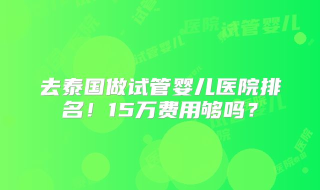 去泰国做试管婴儿医院排名！15万费用够吗？