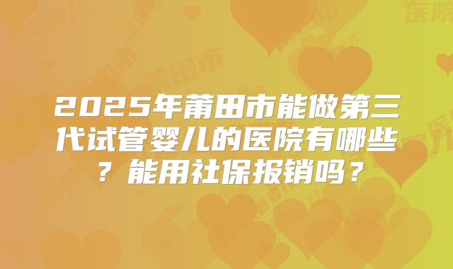 2025年莆田市能做第三代试管婴儿的医院有哪些？能用社保报销吗？