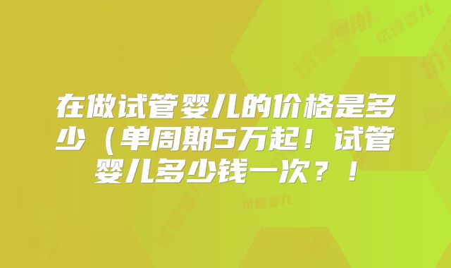 在做试管婴儿的价格是多少(单周期5万起!试管婴儿多少钱一次?!