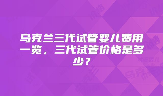 乌克兰三代试管婴儿费用一览,三代试管价格是多少?