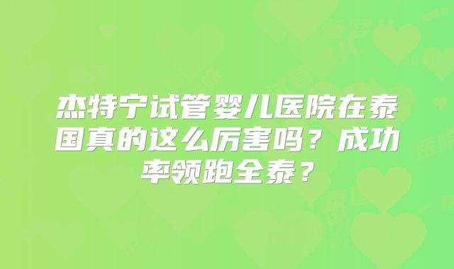 杰特宁试管婴儿医院在泰国真的这么厉害吗？成功率领跑全泰？