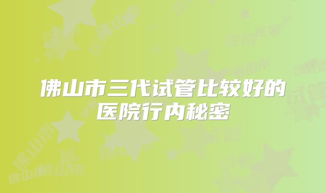 佛山市三代试管比较好的医院行内秘密