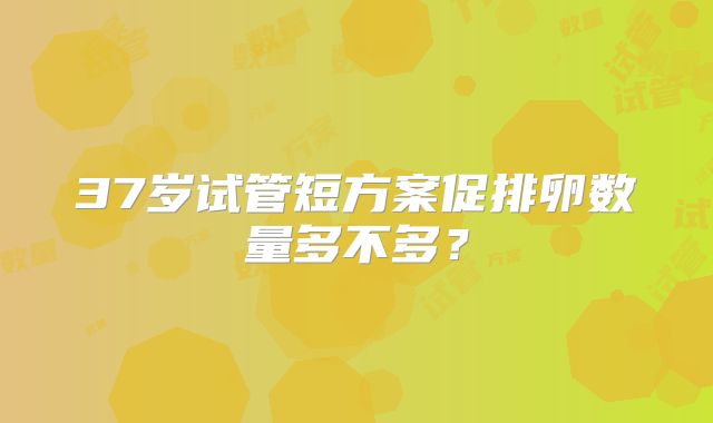 37岁试管短方案促排卵数量多不多？