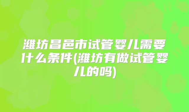 潍坊昌邑市试管婴儿需要什么条件(潍坊有做试管婴儿的吗)