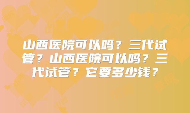 山西医院可以吗？三代试管？山西医院可以吗？三代试管？它要多少钱？