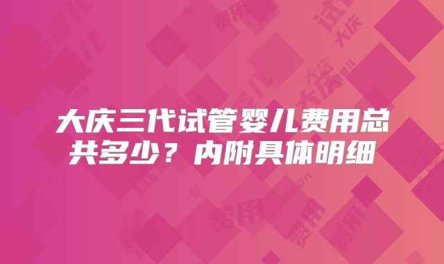 大庆三代试管婴儿费用总共多少？内附具体明细