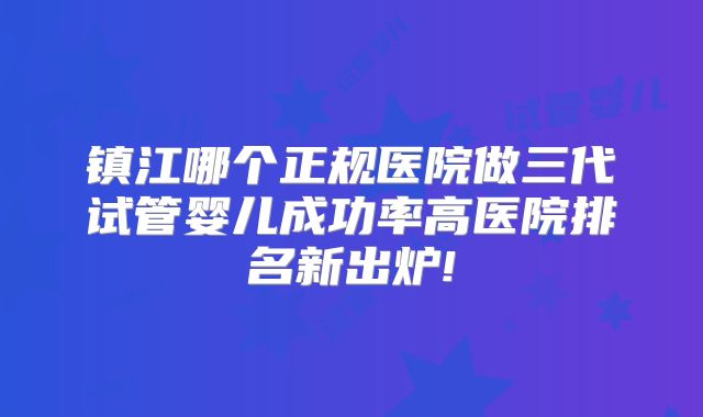 镇江哪个正规医院做三代试管婴儿成功率高医院排名新出炉!