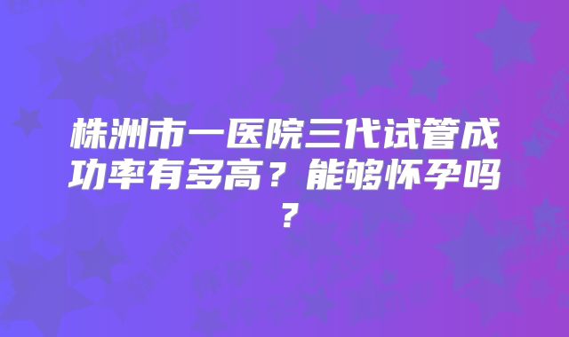 株洲市一医院三代试管成功率有多高？能够怀孕吗？