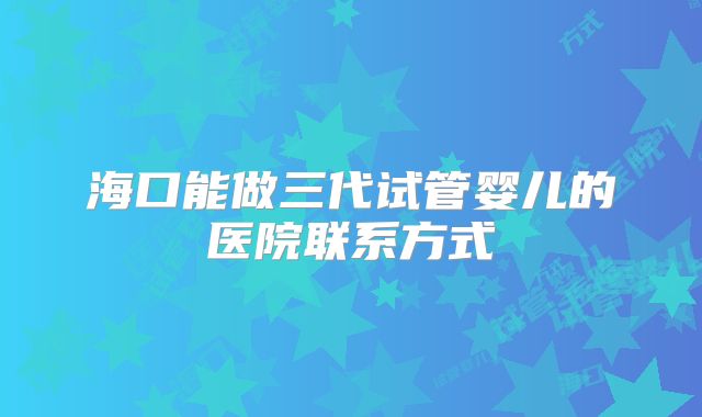 海口能做三代试管婴儿的医院联系方式