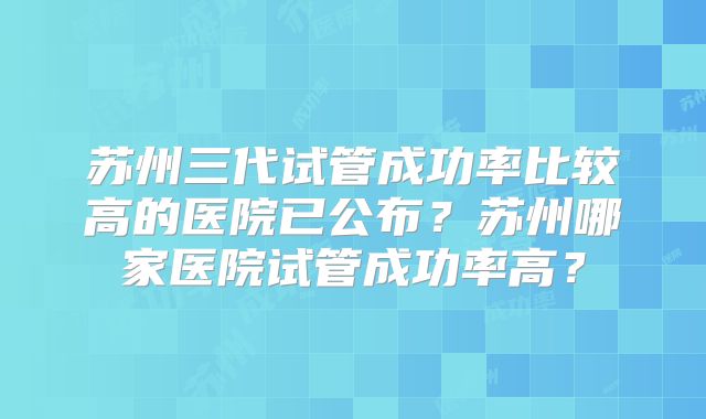 苏州三代试管成功率比较高的医院已公布？苏州哪家医院试管成功率高？