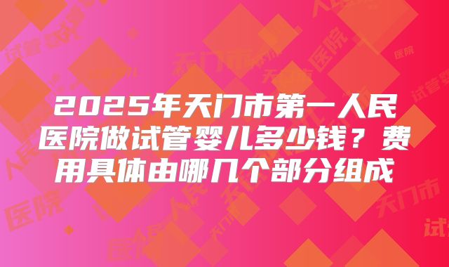 2025年天门市第一人民医院做试管婴儿多少钱？费用具体由哪几个部分组成
