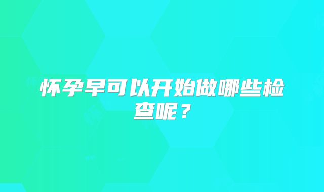 怀孕早可以开始做哪些检查呢?