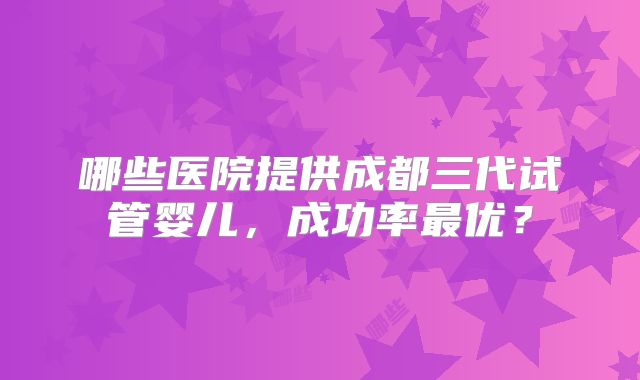 哪些医院提供成都三代试管婴儿，成功率最优？