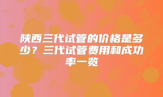 陕西三代试管的价格是多少?三代试管费用和成功率一览