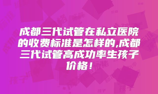 成都三代试管在私立医院的收费标准是怎样的,成都三代试管高成功率生孩子价格！