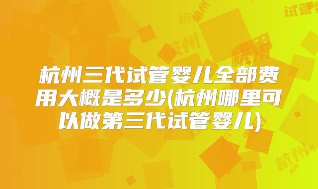 杭州三代试管婴儿全部费用大概是多少(杭州哪里可以做第三代试管婴儿)