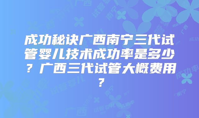 成功秘诀广西南宁三代试管婴儿技术成功率是多少?广西三代试管大概费用?