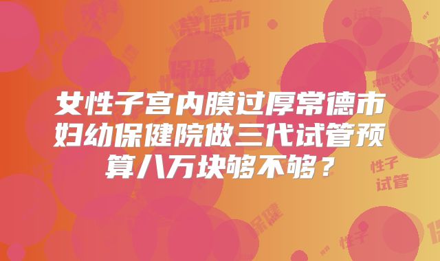 女性子宫内膜过厚常德市妇幼保健院做三代试管预算八万块够不够？
