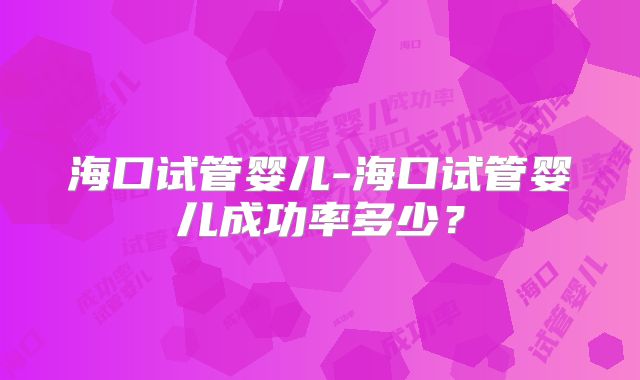 海口试管婴儿-海口试管婴儿成功率多少？