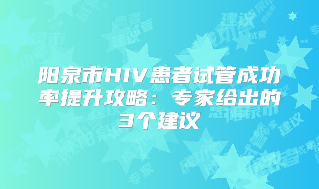 阳泉市HIV患者试管成功率提升攻略：专家给出的3个建议
