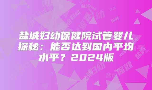 盐城妇幼保健院试管婴儿探秘:能否达到国内平均水平?2024版