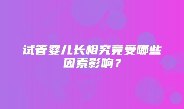 试管婴儿长相究竟受哪些因素影响？