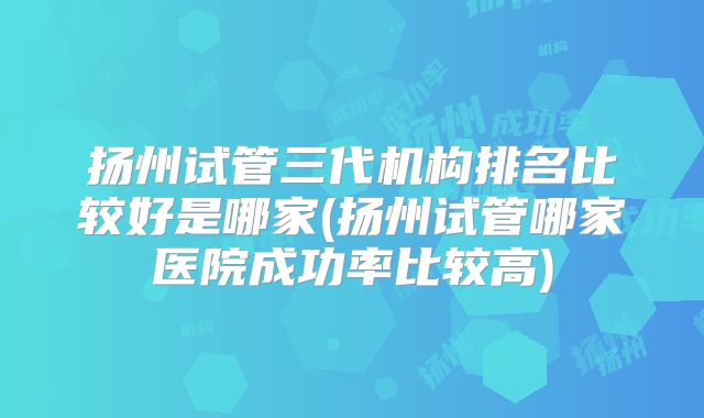 扬州试管三代机构排名比较好是哪家(扬州试管哪家医院成功率比较高)