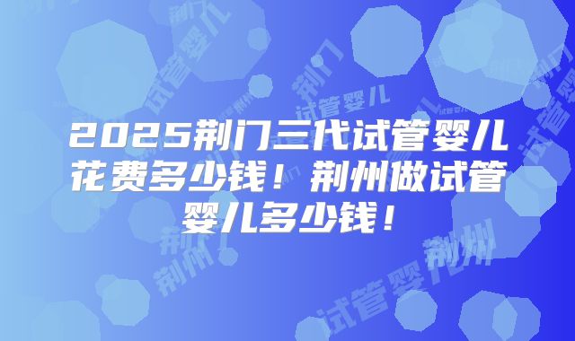2025荆门三代试管婴儿花费多少钱！荆州做试管婴儿多少钱！