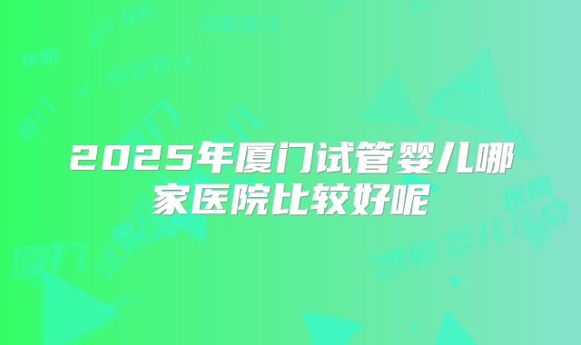 2025年厦门试管婴儿哪家医院比较好呢