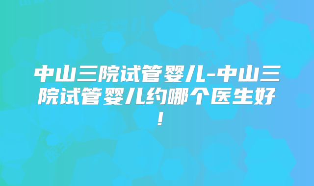 中山三院试管婴儿-中山三院试管婴儿约哪个医生好!