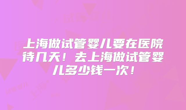 上海做试管婴儿要在医院待几天！去上海做试管婴儿多少钱一次！