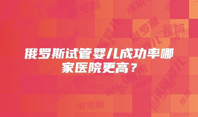 俄罗斯试管婴儿成功率哪家医院更高？