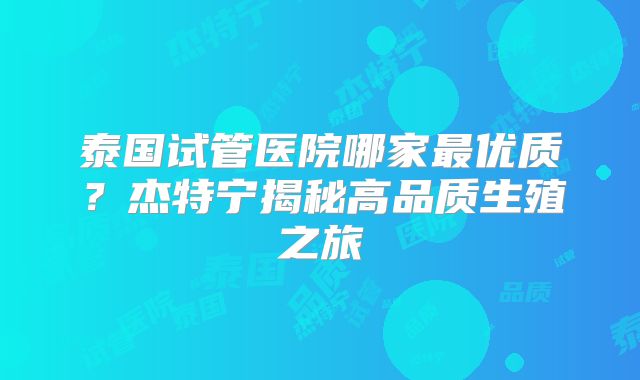 泰国试管医院哪家最优质？杰特宁揭秘高品质生殖之旅