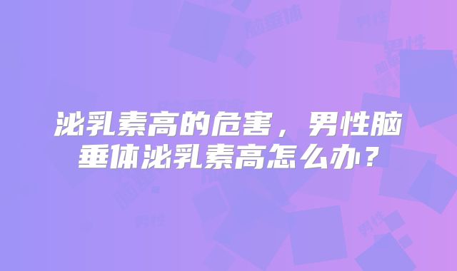 泌乳素高的危害，男性脑垂体泌乳素高怎么办？