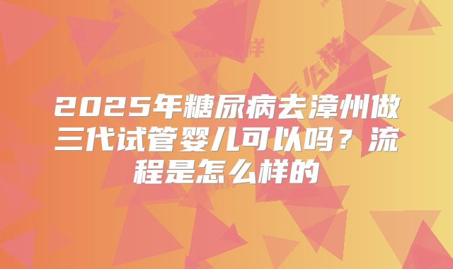 2025年糖尿病去漳州做三代试管婴儿可以吗？流程是怎么样的
