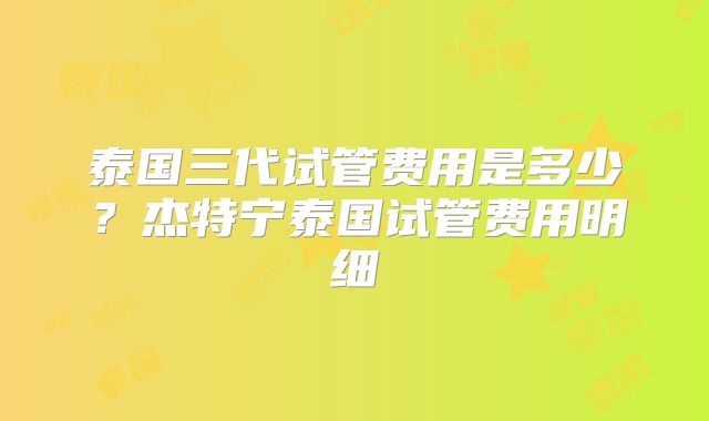 泰国三代试管费用是多少?杰特宁泰国试管费用明细