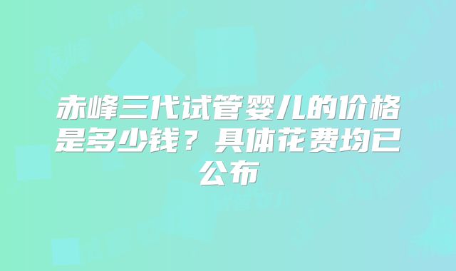 赤峰三代试管婴儿的价格是多少钱？具体花费均已公布
