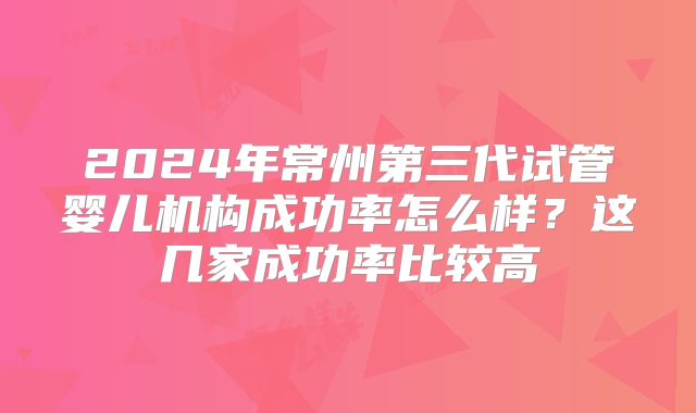 2024年常州第三代试管婴儿机构成功率怎么样？这几家成功率比较高