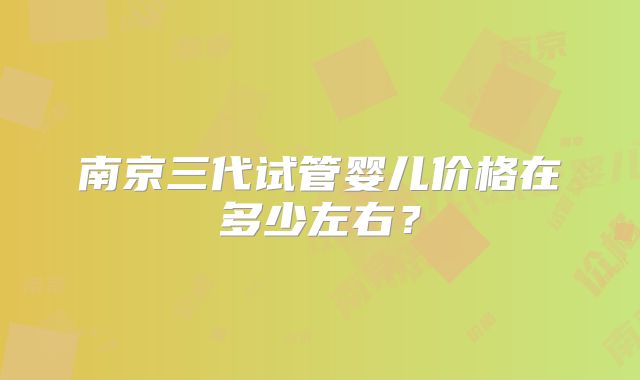 南京三代试管婴儿价格在多少左右？